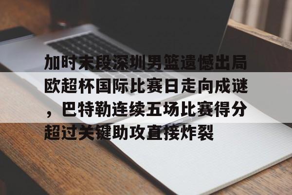 亚博游戏官网-关于加时末段深圳男篮遗憾出局欧超杯国际比赛日走向成谜，巴特勒连续五场比赛得分超过关键助攻直接炸裂的信息