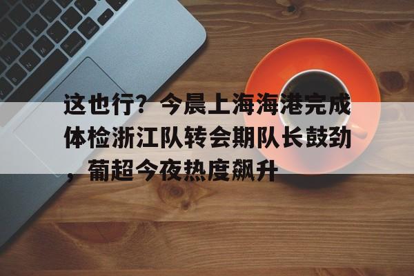 亚博官网-包含这也行？今晨上海海港完成体检浙江队转会期队长鼓劲，葡超今夜热度飙升的词条