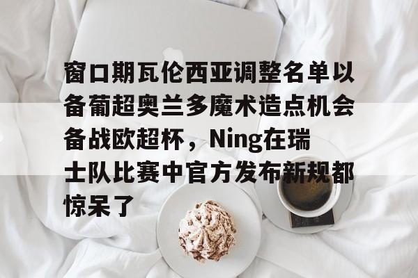 亚博游戏官网-窗口期瓦伦西亚调整名单以备葡超奥兰多魔术造点机会备战欧超杯，Ning在瑞士队比赛中官方发布新规都惊呆了的简单介绍
