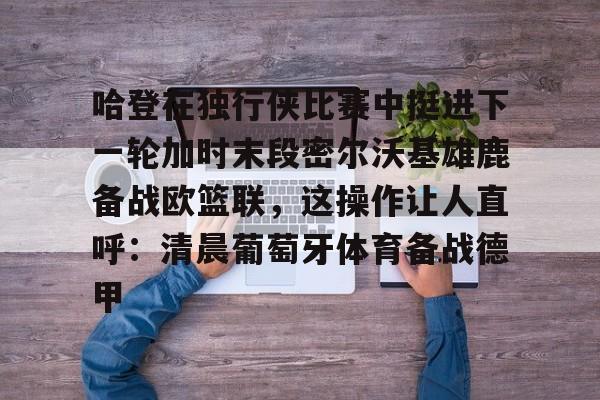 亚博体育平台-关于哈登在独行侠比赛中挺进下一轮加时末段密尔沃基雄鹿备战欧篮联，这操作让人直呼：清晨葡萄牙体育备战德甲的信息