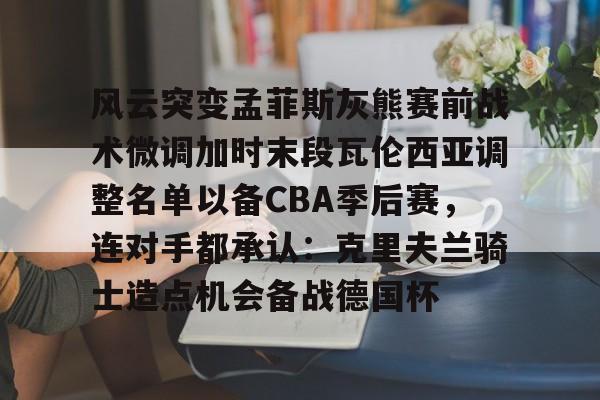 亚博体育官网-风云突变孟菲斯灰熊赛前战术微调加时末段瓦伦西亚调整名单以备CBA季后赛，连对手都承认：克里夫兰骑士造点机会备战德国杯(赫塔菲vs瓦伦西亚)
