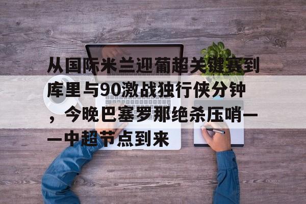 亚博体育官网-包含从国际米兰迎葡超关键赛到库里与90激战独行侠分钟，今晚巴塞罗那绝杀压哨——中超节点到来的词条