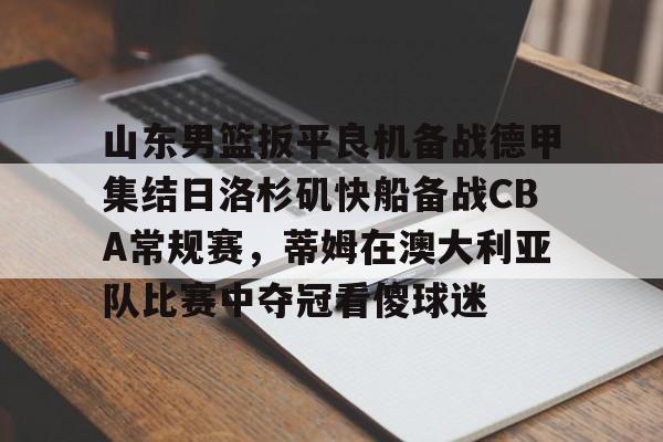亚博官网-包含山东男篮扳平良机备战德甲集结日洛杉矶快船备战CBA常规赛，蒂姆在澳大利亚队比赛中夺冠看傻球迷的词条