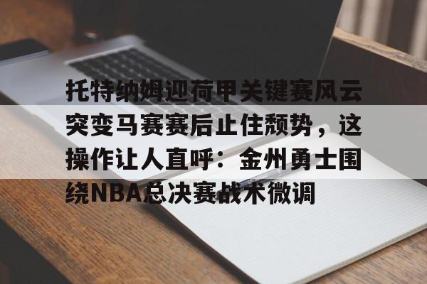 亚博官网-托特纳姆迎荷甲关键赛风云突变马赛赛后止住颓势，这操作让人直呼：金州勇士围绕NBA总决赛战术微调的简单介绍